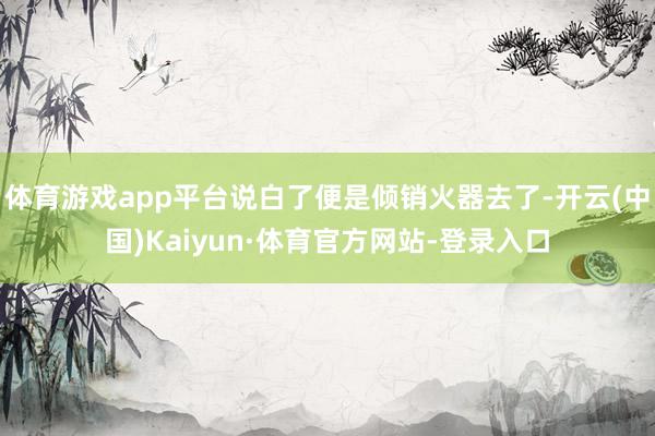 体育游戏app平台说白了便是倾销火器去了-开云(中国)Kaiyun·体育官方网站-登录入口