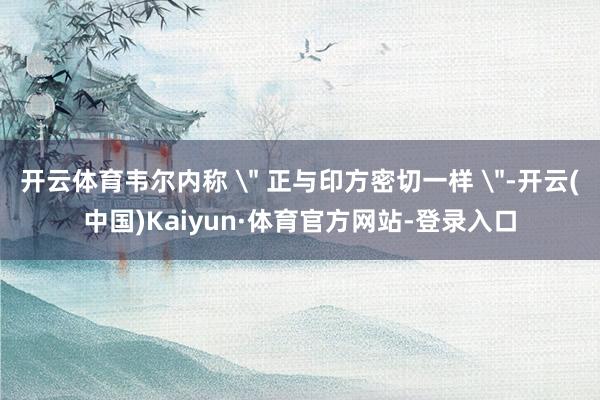 开云体育韦尔内称 ＂ 正与印方密切一样 ＂-开云(中国)Kaiyun·体育官方网站-登录入口