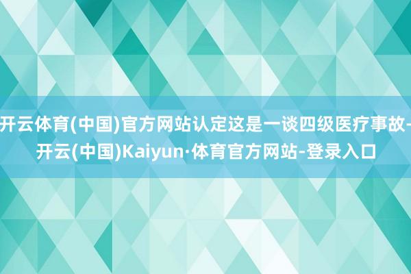 开云体育(中国)官方网站认定这是一谈四级医疗事故-开云(中国)Kaiyun·体育官方网站-登录入口
