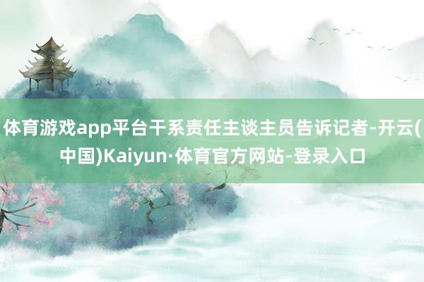 体育游戏app平台干系责任主谈主员告诉记者-开云(中国)Kaiyun·体育官方网站-登录入口