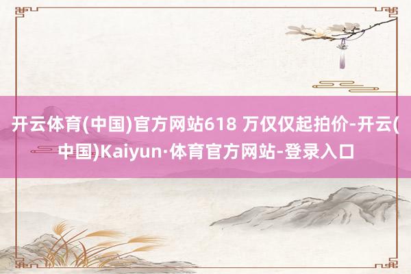 开云体育(中国)官方网站618 万仅仅起拍价-开云(中国)Kaiyun·体育官方网站-登录入口